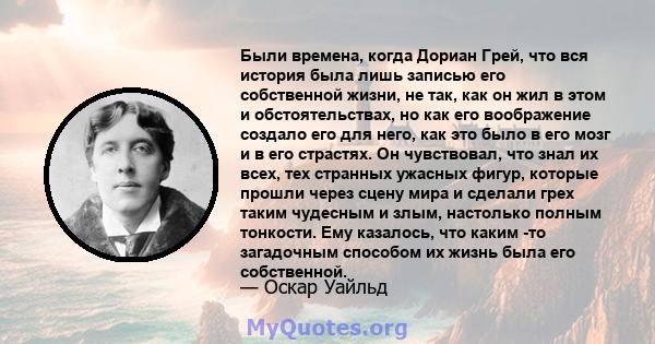 Были времена, когда Дориан Грей, что вся история была лишь записью его собственной жизни, не так, как он жил в этом и обстоятельствах, но как его воображение создало его для него, как это было в его мозг и в его