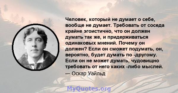 Человек, который не думает о себе, вообще не думает. Требовать от соседа крайне эгоистично, что он должен думать так же, и придерживаться одинаковых мнений. Почему он должен? Если он сможет подумать, он, вероятно, будет 