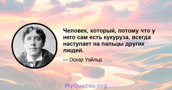 Человек, который, потому что у него сам есть кукуруза, всегда наступает на пальцы других людей.