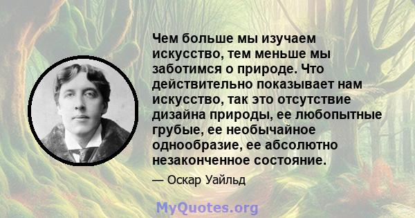 Чем больше мы изучаем искусство, тем меньше мы заботимся о природе. Что действительно показывает нам искусство, так это отсутствие дизайна природы, ее любопытные грубые, ее необычайное однообразие, ее абсолютно