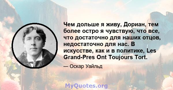 Чем дольше я живу, Дориан, тем более остро я чувствую, что все, что достаточно для наших отцов, недостаточно для нас. В искусстве, как и в политике, Les Grand-Pres Ont Toujours Tort.