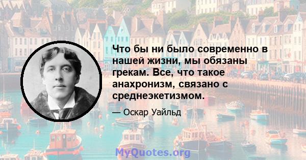 Что бы ни было современно в нашей жизни, мы обязаны грекам. Все, что такое анахронизм, связано с среднеэкетизмом.