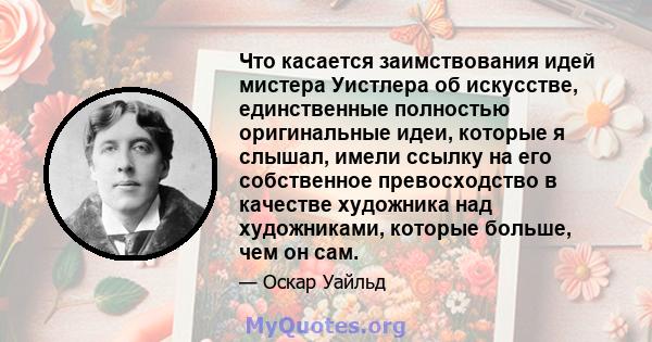 Что касается заимствования идей мистера Уистлера об искусстве, единственные полностью оригинальные идеи, которые я слышал, имели ссылку на его собственное превосходство в качестве художника над художниками, которые