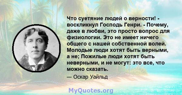 Что суетяние людей о верности! - воскликнул Господь Генри. - Почему, даже в любви, это просто вопрос для физиологии. Это не имеет ничего общего с нашей собственной волей. Молодые люди хотят быть верными, а не; Пожилые