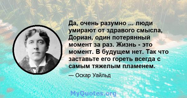 Да, очень разумно ... люди умирают от здравого смысла, Дориан, один потерянный момент за раз. Жизнь - это момент. В будущем нет. Так что заставьте его гореть всегда с самым тяжелым пламенем.