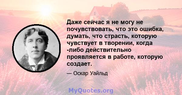 Даже сейчас я не могу не почувствовать, что это ошибка, думать, что страсть, которую чувствует в творении, когда -либо действительно проявляется в работе, которую создает.