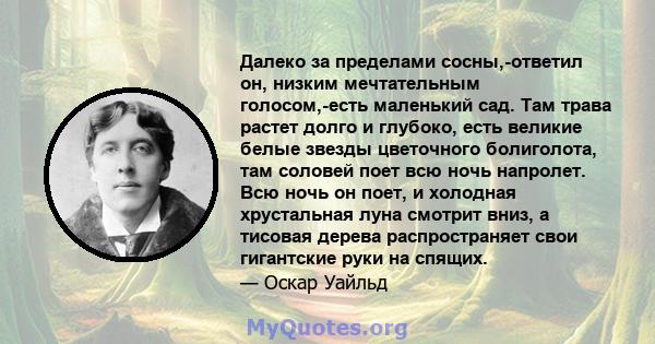 Далеко за пределами сосны,-ответил он, низким мечтательным голосом,-есть маленький сад. Там трава растет долго и глубоко, есть великие белые звезды цветочного болиголота, там соловей поет всю ночь напролет. Всю ночь он