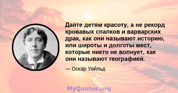 Дайте детям красоту, а не рекорд кровавых спалков и варварских драк, как они называют историю, или широты и долготы мест, которые никто не волнует, как они называют географией.