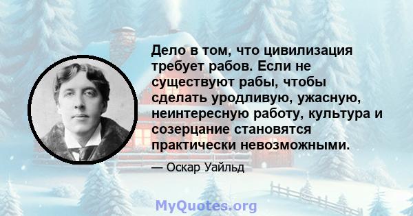 Дело в том, что цивилизация требует рабов. Если не существуют рабы, чтобы сделать уродливую, ужасную, неинтересную работу, культура и созерцание становятся практически невозможными.