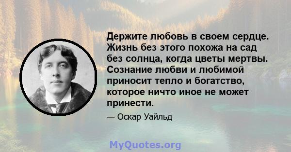 Держите любовь в своем сердце. Жизнь без этого похожа на сад без солнца, когда цветы мертвы. Сознание любви и любимой приносит тепло и богатство, которое ничто иное не может принести.