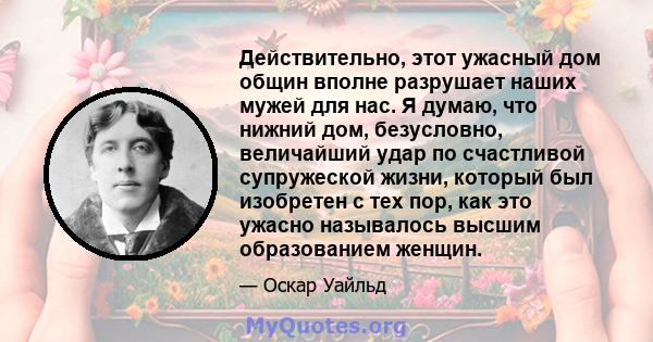 Действительно, этот ужасный дом общин вполне разрушает наших мужей для нас. Я думаю, что нижний дом, безусловно, величайший удар по счастливой супружеской жизни, который был изобретен с тех пор, как это ужасно