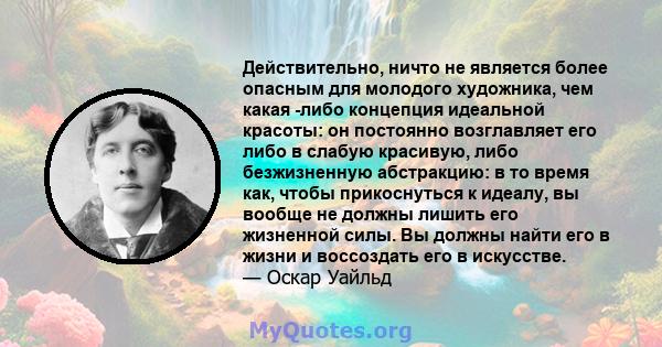 Действительно, ничто не является более опасным для молодого художника, чем какая -либо концепция идеальной красоты: он постоянно возглавляет его либо в слабую красивую, либо безжизненную абстракцию: в то время как,