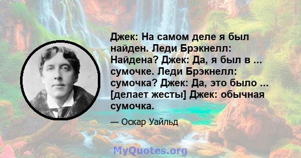 Джек: На самом деле я был найден. Леди Брэкнелл: Найдена? Джек: Да, я был в ... сумочке. Леди Брэкнелл: сумочка? Джек: Да, это было ... [делает жесты] Джек: обычная сумочка.