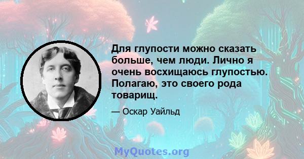 Для глупости можно сказать больше, чем люди. Лично я очень восхищаюсь глупостью. Полагаю, это своего рода товарищ.