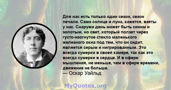 Для нас есть только один сезон, сезон печали. Само солнце и луна, кажется, взяты у нас. Снаружи день может быть синим и золотым, но свет, который ползет через густо-изогнутое стекло маленького железного окна под тем,