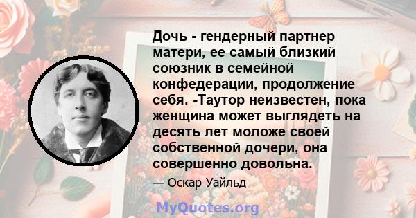 Дочь - гендерный партнер матери, ее самый близкий союзник в семейной конфедерации, продолжение себя. -Таутор неизвестен, пока женщина может выглядеть на десять лет моложе своей собственной дочери, она совершенно