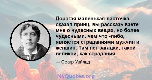 Дорогая маленькая ласточка, сказал принц, вы рассказываете мне о чудесных вещах, но более чудесными, чем что -либо, является страданиями мужчин и женщин. Там нет загадки, такой великой, как страдания.