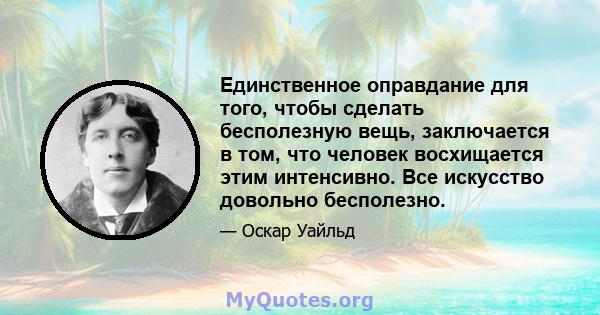 Единственное оправдание для того, чтобы сделать бесполезную вещь, заключается в том, что человек восхищается этим интенсивно. Все искусство довольно бесполезно.