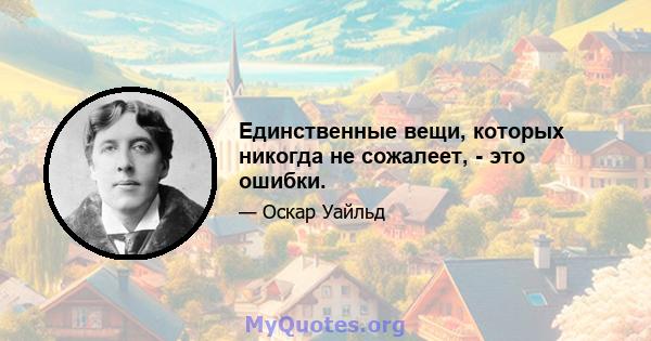 Единственные вещи, которых никогда не сожалеет, - это ошибки.