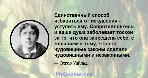 Единственный способ избавиться от искушения - уступить ему. Сопротивляйтесь, и ваша душа заболевает тоской за то, что она запрещена себе, с желанием к тому, что его чудовищные законы сделали чудовищными и незаконными.