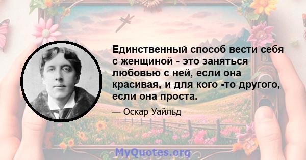 Единственный способ вести себя с женщиной - это заняться любовью с ней, если она красивая, и для кого -то другого, если она проста.