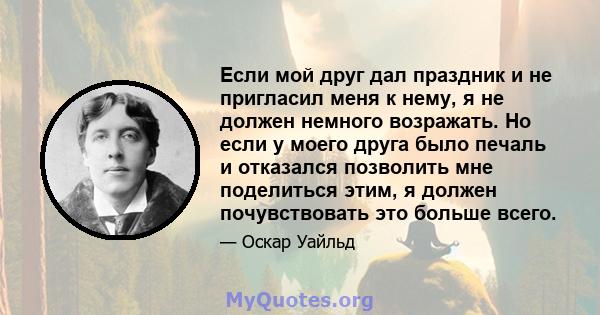 Если мой друг дал праздник и не пригласил меня к нему, я не должен немного возражать. Но если у моего друга было печаль и отказался позволить мне поделиться этим, я должен почувствовать это больше всего.