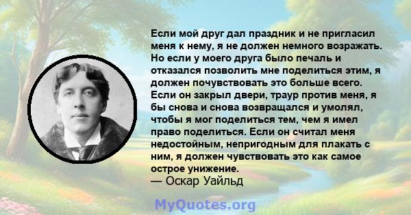 Если мой друг дал праздник и не пригласил меня к нему, я не должен немного возражать. Но если у моего друга было печаль и отказался позволить мне поделиться этим, я должен почувствовать это больше всего. Если он закрыл