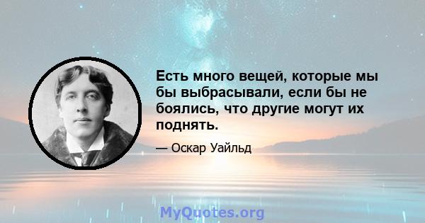 Есть много вещей, которые мы бы выбрасывали, если бы не боялись, что другие могут их поднять.