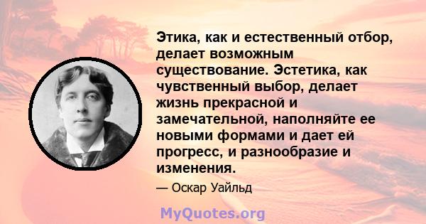 Этика, как и естественный отбор, делает возможным существование. Эстетика, как чувственный выбор, делает жизнь прекрасной и замечательной, наполняйте ее новыми формами и дает ей прогресс, и разнообразие и изменения.