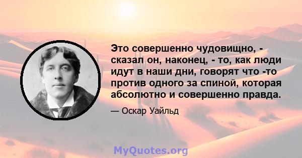 Это совершенно чудовищно, - сказал он, наконец, - то, как люди идут в наши дни, говорят что -то против одного за спиной, которая абсолютно и совершенно правда.