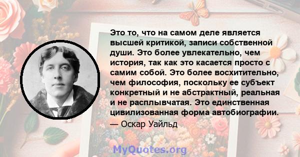 Это то, что на самом деле является высшей критикой, записи собственной души. Это более увлекательно, чем история, так как это касается просто с самим собой. Это более восхитительно, чем философия, поскольку ее субъект