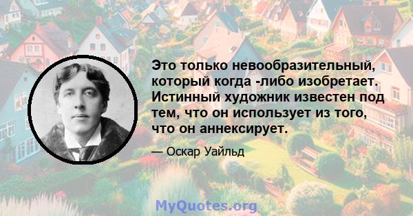 Это только невообразительный, который когда -либо изобретает. Истинный художник известен под тем, что он использует из того, что он аннексирует.