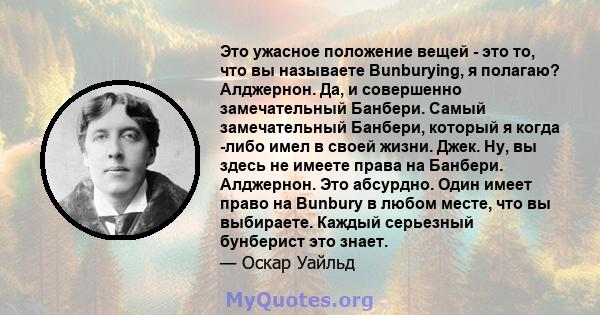 Это ужасное положение вещей - это то, что вы называете Bunburying, я полагаю? Алджернон. Да, и совершенно замечательный Банбери. Самый замечательный Банбери, который я когда -либо имел в своей жизни. Джек. Ну, вы здесь