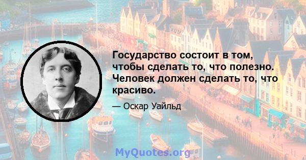 Государство состоит в том, чтобы сделать то, что полезно. Человек должен сделать то, что красиво.