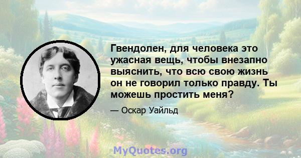 Гвендолен, для человека это ужасная вещь, чтобы внезапно выяснить, что всю свою жизнь он не говорил только правду. Ты можешь простить меня?