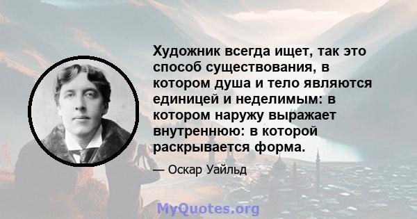 Художник всегда ищет, так это способ существования, в котором душа и тело являются единицей и неделимым: в котором наружу выражает внутреннюю: в которой раскрывается форма.