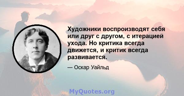 Художники воспроизводят себя или друг с другом, с итерацией ухода. Но критика всегда движется, и критик всегда развивается.