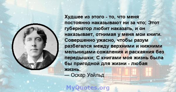 Худшее из этого - то, что меня постоянно наказывают ни за что; Этот губернатор любит наказать, и он наказывает, отнимая у меня мои книги. Совершенно ужасно, чтобы разум разбегался между верхними и нижними мельницами