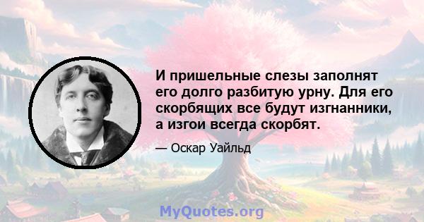 И пришельные слезы заполнят его долго разбитую урну. Для его скорбящих все будут изгнанники, а изгои всегда скорбят.