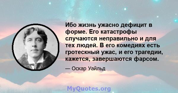 Ибо жизнь ужасно дефицит в форме. Его катастрофы случаются неправильно и для тех людей. В его комедиях есть гротескный ужас, и его трагедии, кажется, завершаются фарсом.