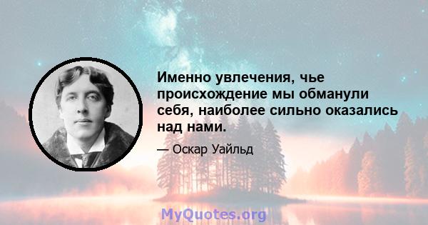 Именно увлечения, чье происхождение мы обманули себя, наиболее сильно оказались над нами.