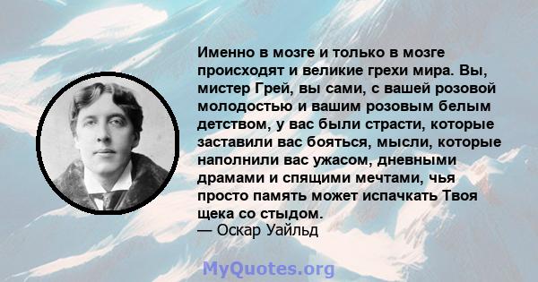 Именно в мозге и только в мозге происходят и великие грехи мира. Вы, мистер Грей, вы сами, с вашей розовой молодостью и вашим розовым белым детством, у вас были страсти, которые заставили вас бояться, мысли, которые