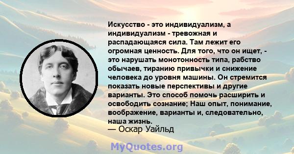 Искусство - это индивидуализм, а индивидуализм - тревожная и распадающаяся сила. Там лежит его огромная ценность. Для того, что он ищет, - это нарушать монотонность типа, рабство обычаев, тиранию привычки и снижение