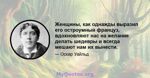 Женщины, как однажды выразил его остроумный француз, вдохновляют нас на желание делать шедевры и всегда мешают нам их вынести.