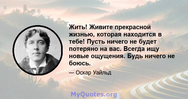 Жить! Живите прекрасной жизнью, которая находится в тебе! Пусть ничего не будет потеряно на вас. Всегда ищу новые ощущения. Будь ничего не боюсь.