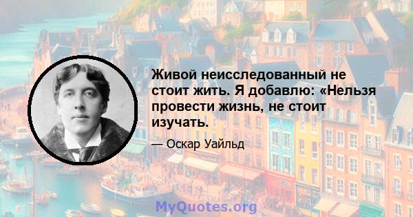 Живой неисследованный не стоит жить. Я добавлю: «Нельзя провести жизнь, не стоит изучать.