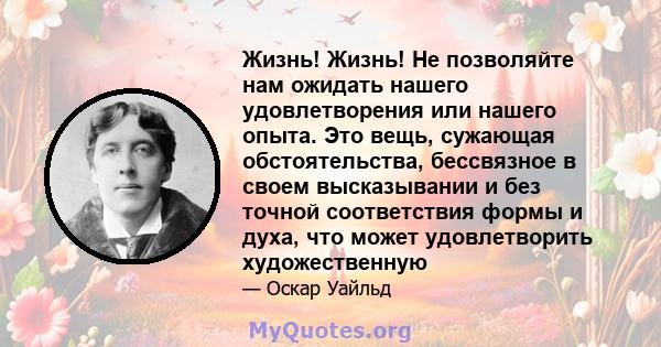 Жизнь! Жизнь! Не позволяйте нам ожидать нашего удовлетворения или нашего опыта. Это вещь, сужающая обстоятельства, бессвязное в своем высказывании и без точной соответствия формы и духа, что может удовлетворить