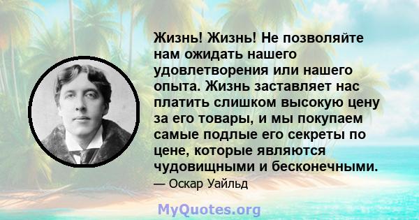 Жизнь! Жизнь! Не позволяйте нам ожидать нашего удовлетворения или нашего опыта. Жизнь заставляет нас платить слишком высокую цену за его товары, и мы покупаем самые подлые его секреты по цене, которые являются