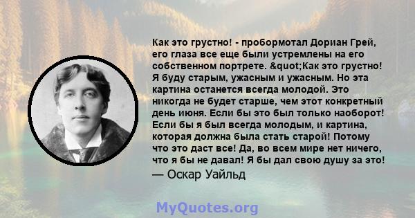 Как это грустно! - пробормотал Дориан Грей, его глаза все еще были устремлены на его собственном портрете. "Как это грустно! Я буду старым, ужасным и ужасным. Но эта картина останется всегда молодой. Это никогда не 