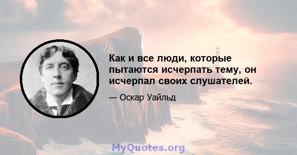 Как и все люди, которые пытаются исчерпать тему, он исчерпал своих слушателей.